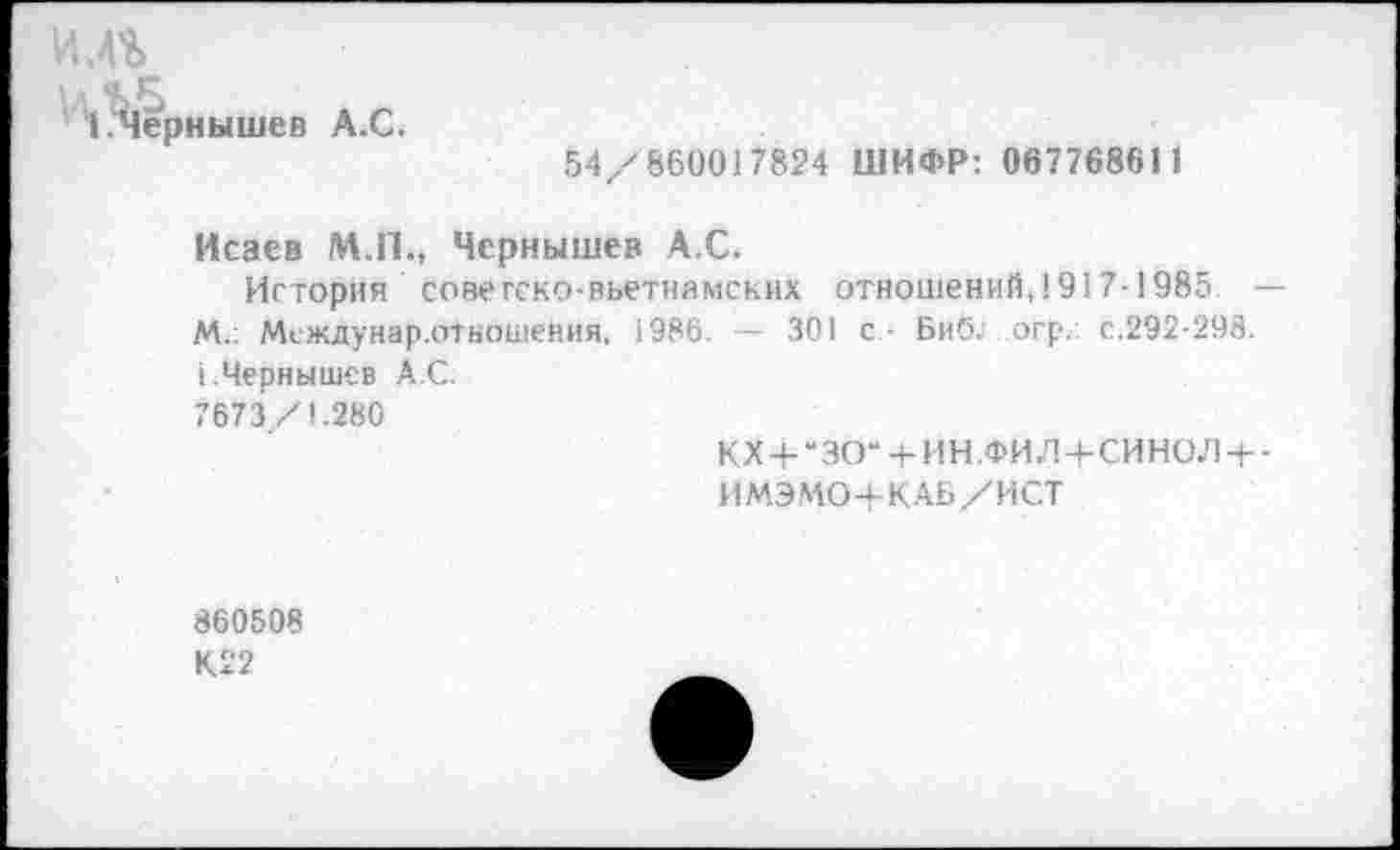 ﻿ёрнышев А.С.
54/860017824 ШИФР: 067768611
Исаев М.П., Чернышев А.С.
История советско-вьетнамских отношений,1917-1985 М.. Междунар.отношейия, 1986. — 301 с - Биб; огр. с.292-298. 1.Чернышев А.С.
7673 /1.280
КХ + “ЗО“4-ИН.ФИЛ-+-СИНОЛ +
ИМЭМО+КАБ/ИСТ
860508